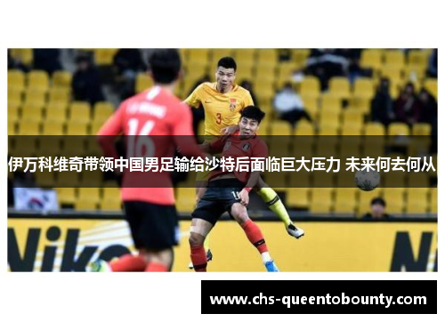 伊万科维奇带领中国男足输给沙特后面临巨大压力 未来何去何从